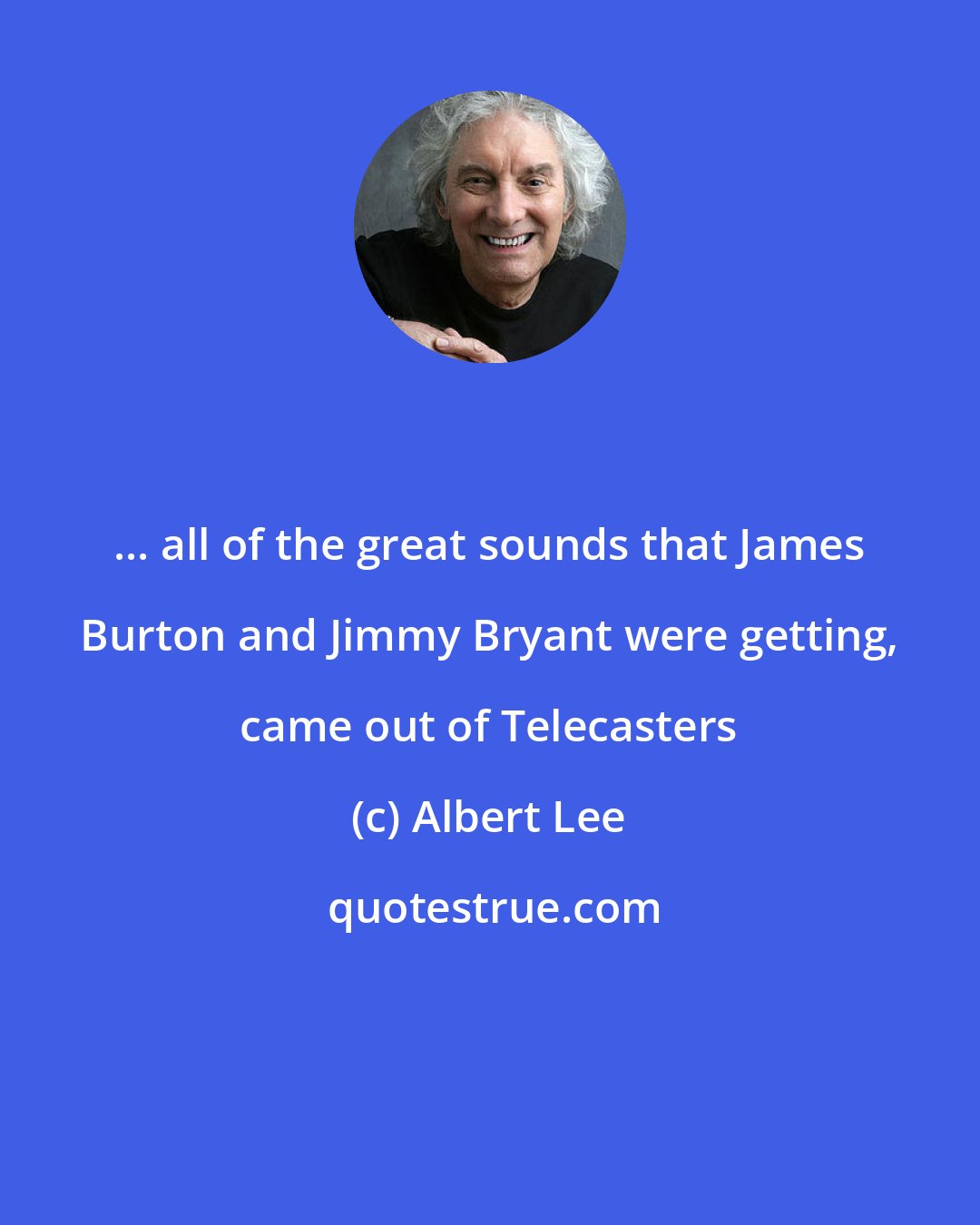 Albert Lee: ... all of the great sounds that James Burton and Jimmy Bryant were getting, came out of Telecasters