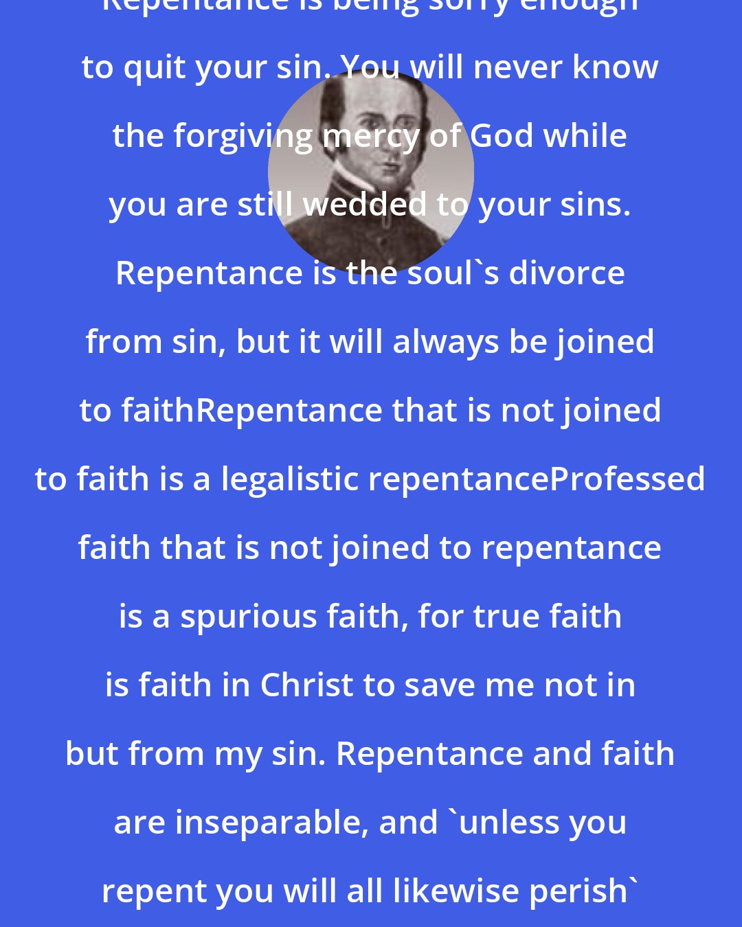 Albert Martin: Repentance is being sorry enough to quit your sin. You will never know the forgiving mercy of God while you are still wedded to your sins. Repentance is the soul's divorce from sin, but it will always be joined to faithRepentance that is not joined to faith is a legalistic repentanceProfessed faith that is not joined to repentance is a spurious faith, for true faith is faith in Christ to save me not in but from my sin. Repentance and faith are inseparable, and 'unless you repent you will all likewise perish' (Luke 13:3).