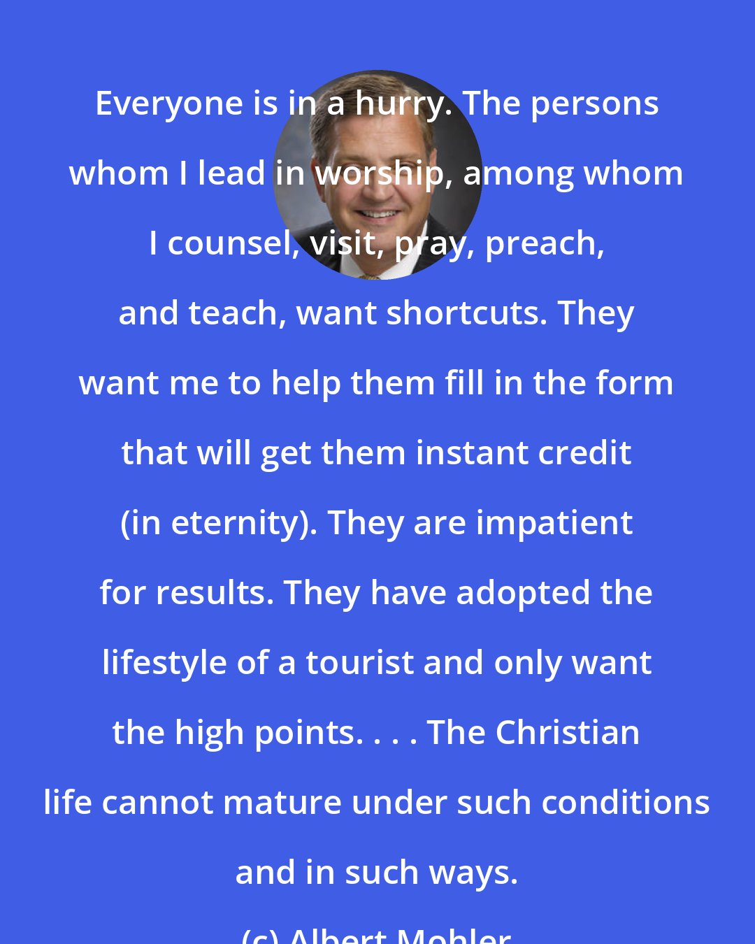 Albert Mohler: Everyone is in a hurry. The persons whom I lead in worship, among whom I counsel, visit, pray, preach, and teach, want shortcuts. They want me to help them fill in the form that will get them instant credit (in eternity). They are impatient for results. They have adopted the lifestyle of a tourist and only want the high points. . . . The Christian life cannot mature under such conditions and in such ways.