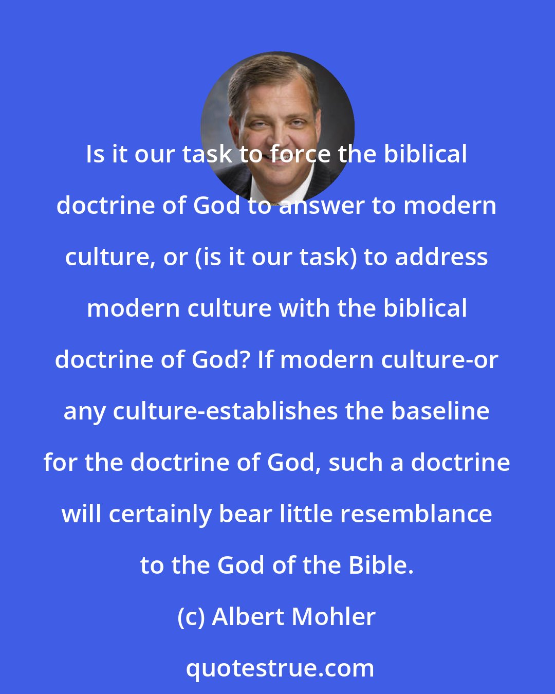 Albert Mohler: Is it our task to force the biblical doctrine of God to answer to modern culture, or (is it our task) to address modern culture with the biblical doctrine of God? If modern culture-or any culture-establishes the baseline for the doctrine of God, such a doctrine will certainly bear little resemblance to the God of the Bible.