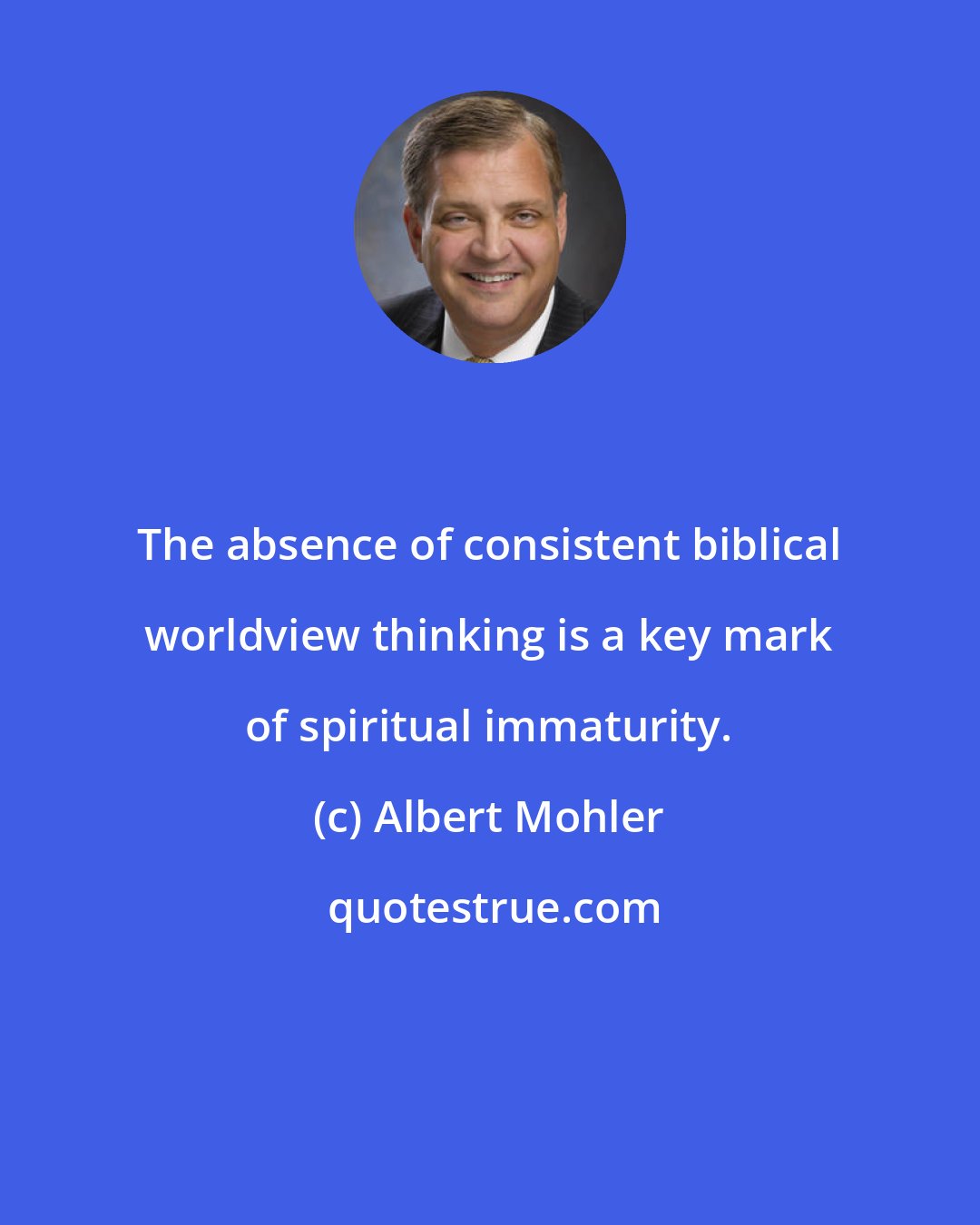 Albert Mohler: The absence of consistent biblical worldview thinking is a key mark of spiritual immaturity.