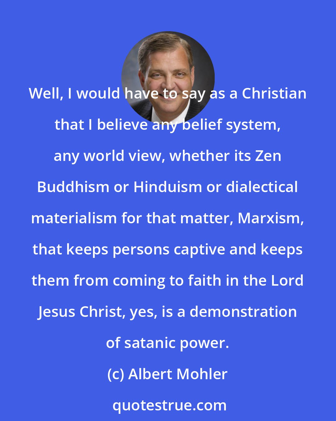 Albert Mohler: Well, I would have to say as a Christian that I believe any belief system, any world view, whether its Zen Buddhism or Hinduism or dialectical materialism for that matter, Marxism, that keeps persons captive and keeps them from coming to faith in the Lord Jesus Christ, yes, is a demonstration of satanic power.