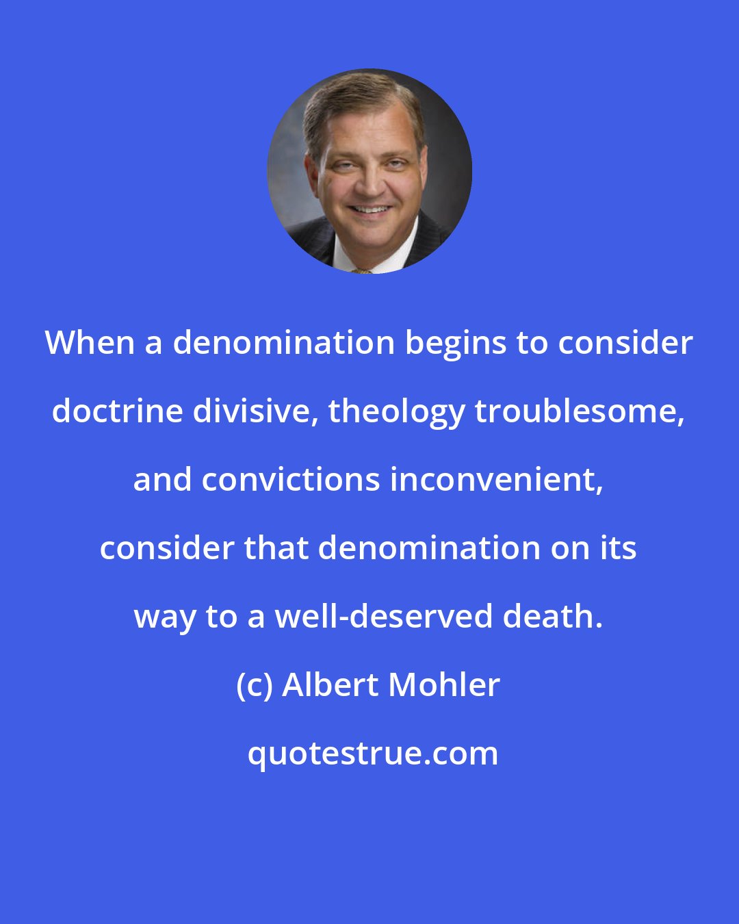 Albert Mohler: When a denomination begins to consider doctrine divisive, theology troublesome, and convictions inconvenient, consider that denomination on its way to a well-deserved death.
