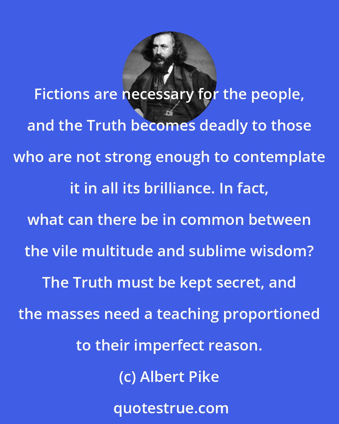 Albert Pike: Fictions are necessary for the people, and the Truth becomes deadly to those who are not strong enough to contemplate it in all its brilliance. In fact, what can there be in common between the vile multitude and sublime wisdom? The Truth must be kept secret, and the masses need a teaching proportioned to their imperfect reason.