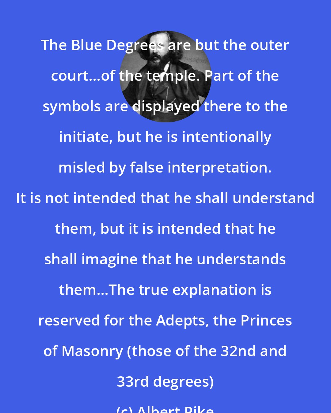 Albert Pike: The Blue Degrees are but the outer court...of the temple. Part of the symbols are displayed there to the initiate, but he is intentionally misled by false interpretation. It is not intended that he shall understand them, but it is intended that he shall imagine that he understands them...The true explanation is reserved for the Adepts, the Princes of Masonry (those of the 32nd and 33rd degrees)