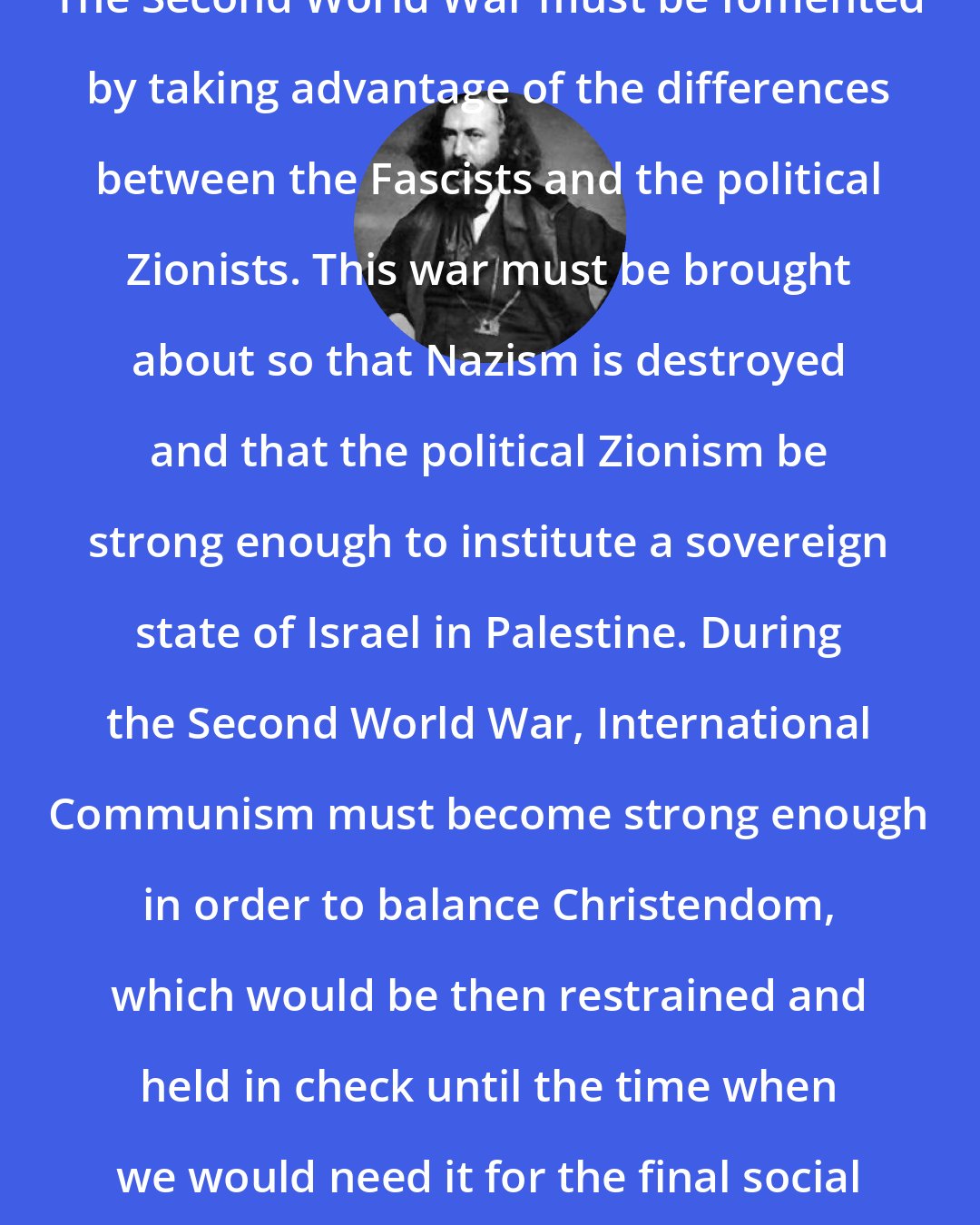 Albert Pike: The Second World War must be fomented by taking advantage of the differences between the Fascists and the political Zionists. This war must be brought about so that Nazism is destroyed and that the political Zionism be strong enough to institute a sovereign state of Israel in Palestine. During the Second World War, International Communism must become strong enough in order to balance Christendom, which would be then restrained and held in check until the time when we would need it for the final social cataclysm.