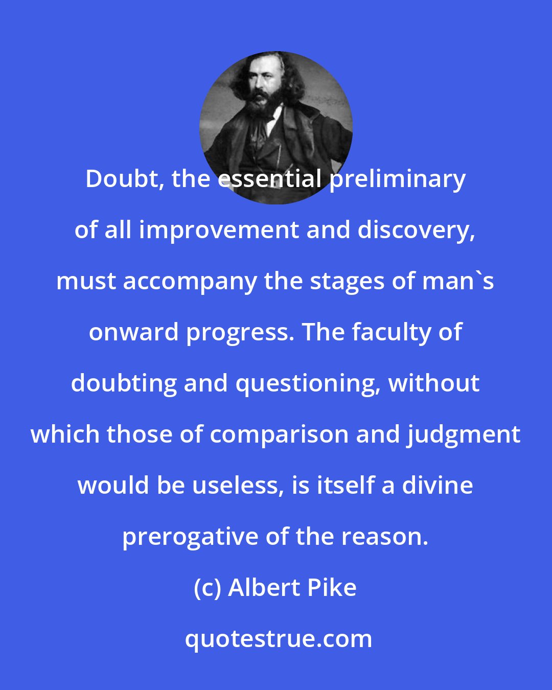 Albert Pike: Doubt, the essential preliminary of all improvement and discovery, must accompany the stages of man's onward progress. The faculty of doubting and questioning, without which those of comparison and judgment would be useless, is itself a divine prerogative of the reason.