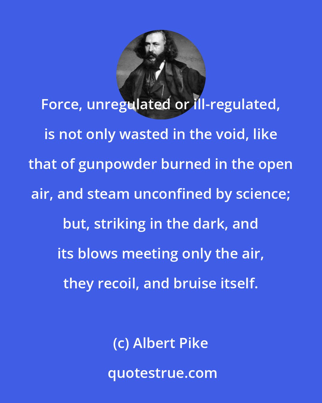 Albert Pike: Force, unregulated or ill-regulated, is not only wasted in the void, like that of gunpowder burned in the open air, and steam unconfined by science; but, striking in the dark, and its blows meeting only the air, they recoil, and bruise itself.