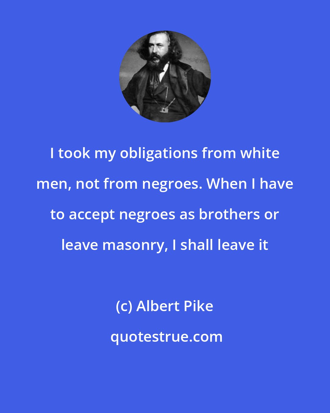 Albert Pike: I took my obligations from white men, not from negroes. When I have to accept negroes as brothers or leave masonry, I shall leave it