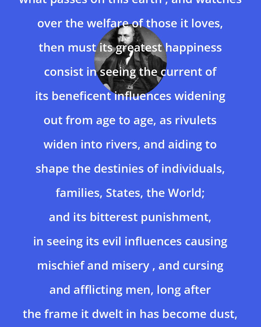 Albert Pike: If the Soul sees, after death , what passes on this earth , and watches over the welfare of those it loves, then must its greatest happiness consist in seeing the current of its beneficent influences widening out from age to age, as rivulets widen into rivers, and aiding to shape the destinies of individuals, families, States, the World; and its bitterest punishment, in seeing its evil influences causing mischief and misery , and cursing and afflicting men, long after the frame it dwelt in has become dust, and when both name and memory are forgotten.