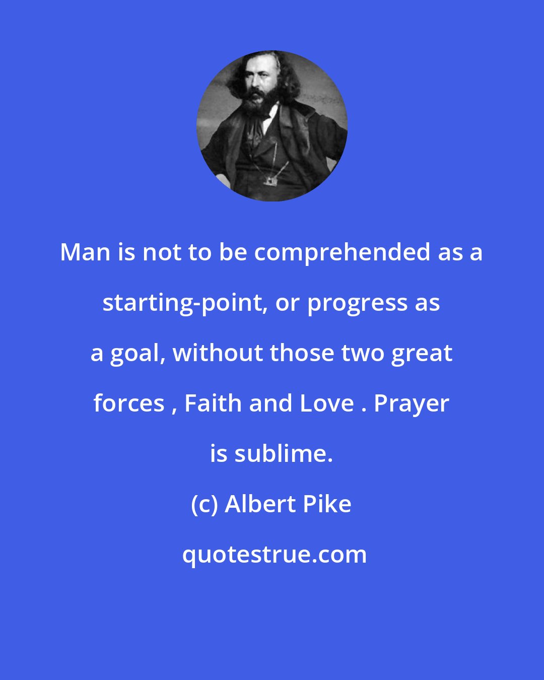 Albert Pike: Man is not to be comprehended as a starting-point, or progress as a goal, without those two great forces , Faith and Love . Prayer is sublime.