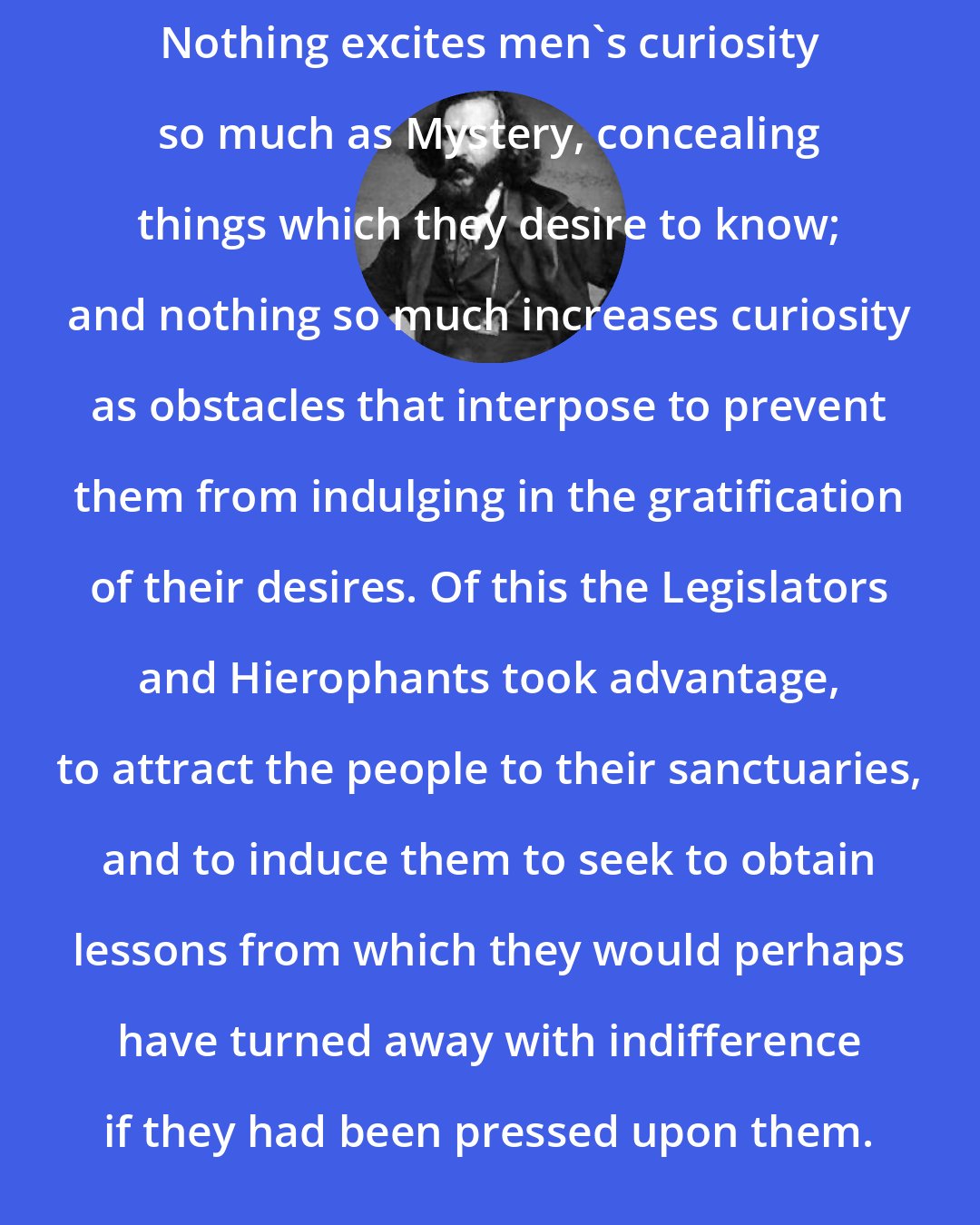 Albert Pike: Nothing excites men's curiosity so much as Mystery, concealing things which they desire to know; and nothing so much increases curiosity as obstacles that interpose to prevent them from indulging in the gratification of their desires. Of this the Legislators and Hierophants took advantage, to attract the people to their sanctuaries, and to induce them to seek to obtain lessons from which they would perhaps have turned away with indifference if they had been pressed upon them.