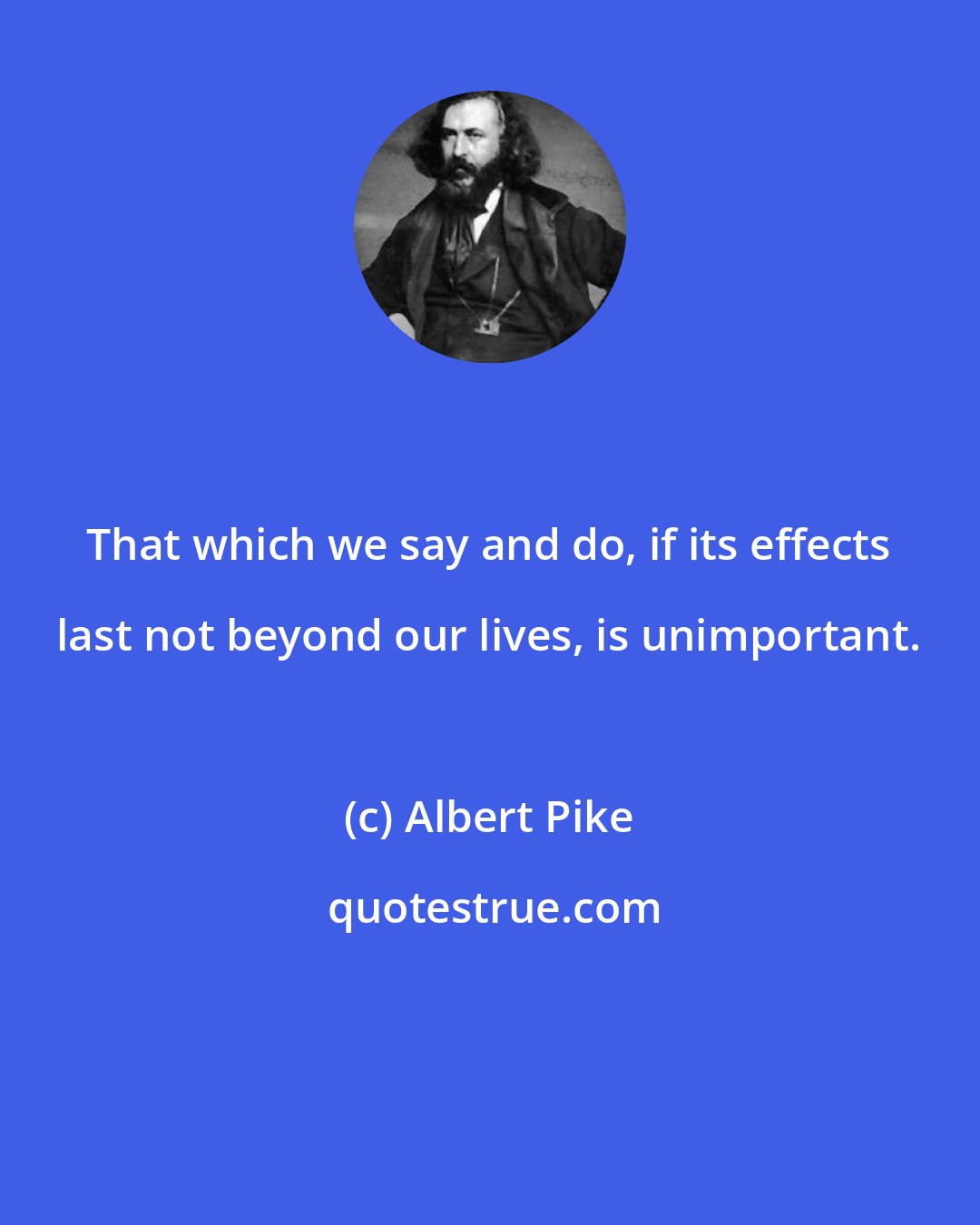 Albert Pike: That which we say and do, if its effects last not beyond our lives, is unimportant.