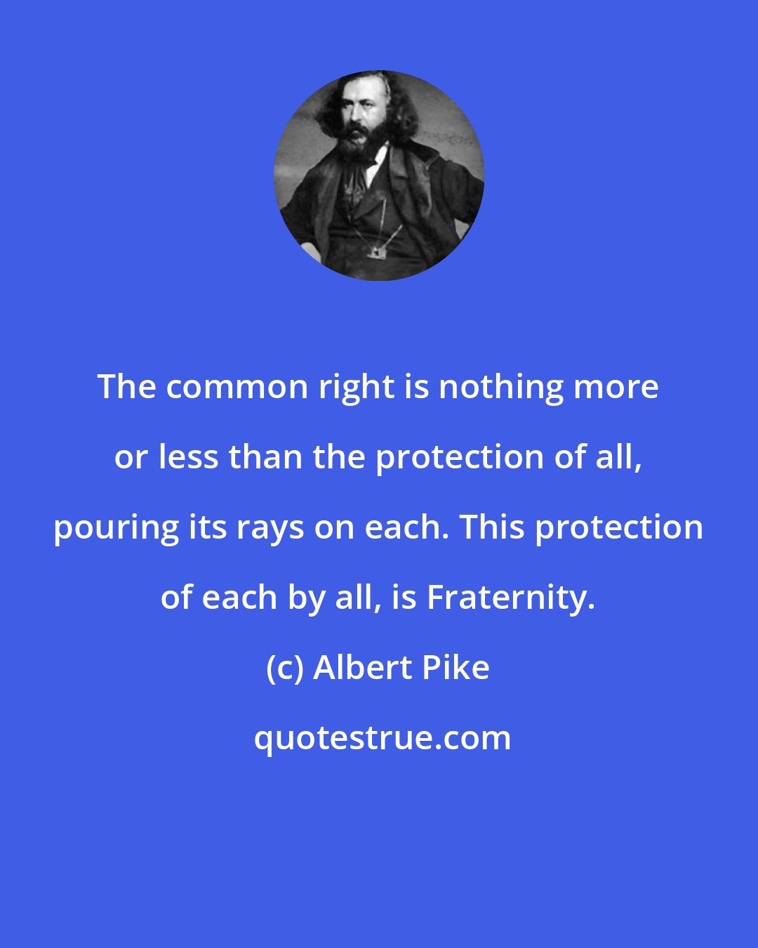 Albert Pike: The common right is nothing more or less than the protection of all, pouring its rays on each. This protection of each by all, is Fraternity.