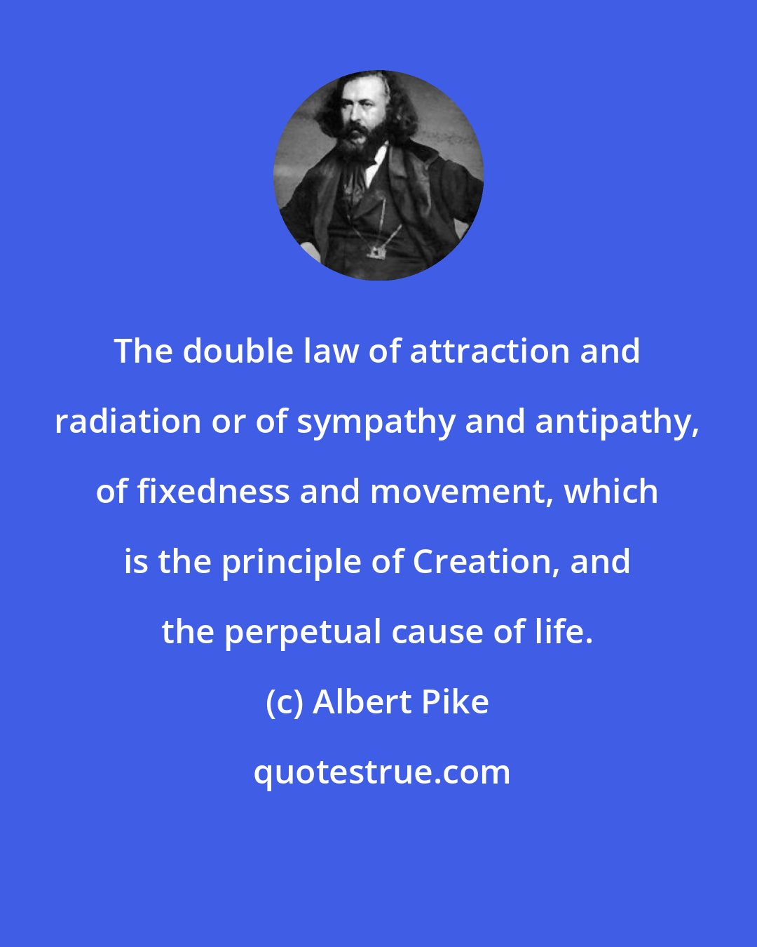 Albert Pike: The double law of attraction and radiation or of sympathy and antipathy, of fixedness and movement, which is the principle of Creation, and the perpetual cause of life.