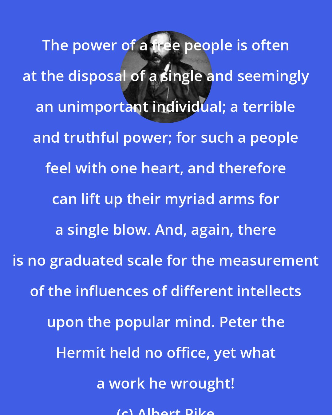 Albert Pike: The power of a free people is often at the disposal of a single and seemingly an unimportant individual; a terrible and truthful power; for such a people feel with one heart, and therefore can lift up their myriad arms for a single blow. And, again, there is no graduated scale for the measurement of the influences of different intellects upon the popular mind. Peter the Hermit held no office, yet what a work he wrought!