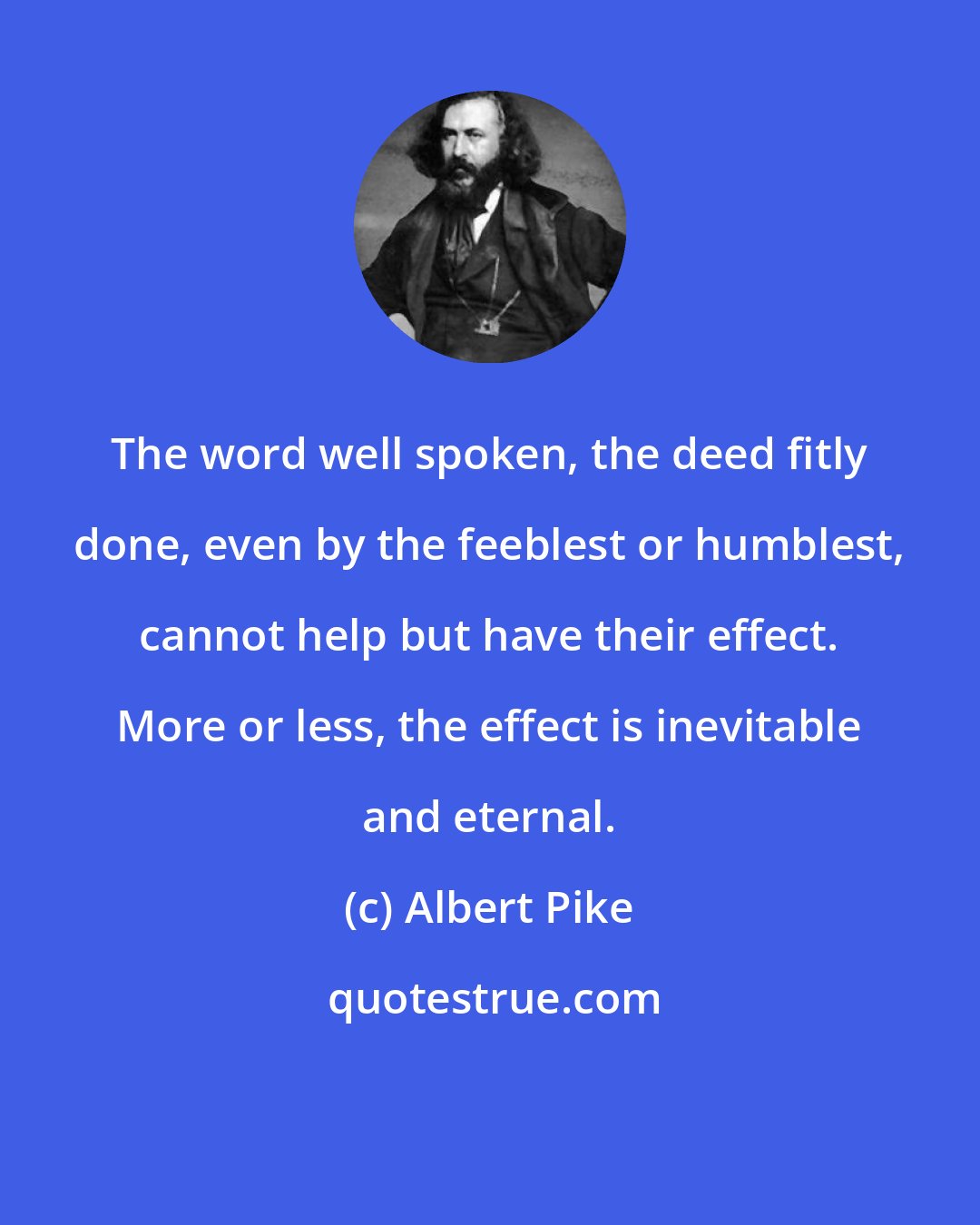 Albert Pike: The word well spoken, the deed fitly done, even by the feeblest or humblest, cannot help but have their effect. More or less, the effect is inevitable and eternal.