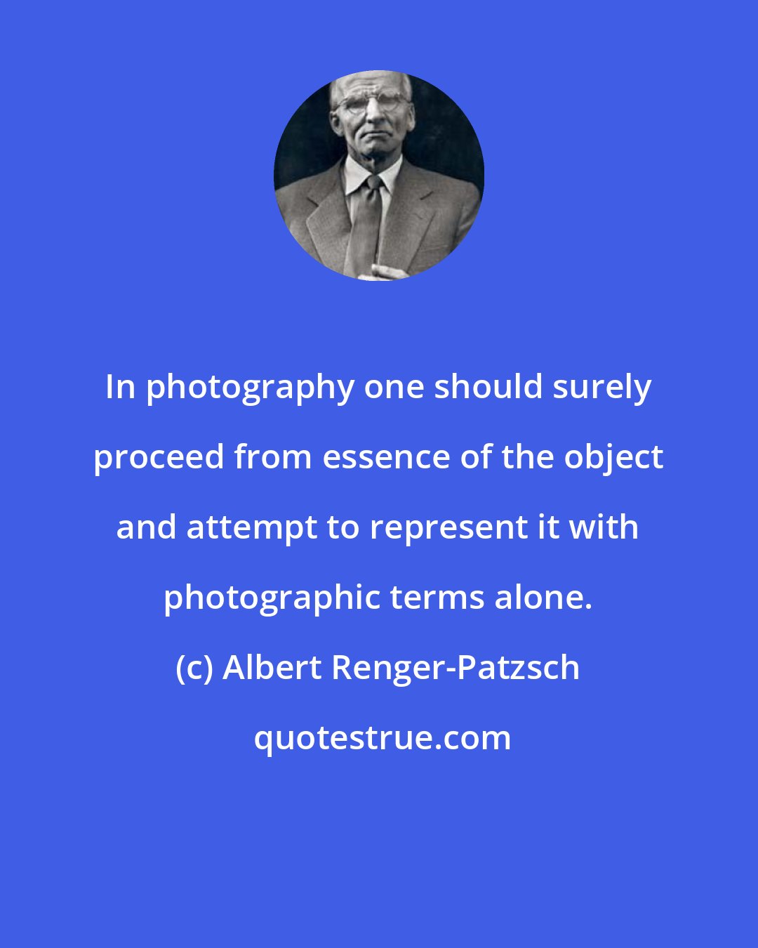 Albert Renger-Patzsch: In photography one should surely proceed from essence of the object and attempt to represent it with photographic terms alone.