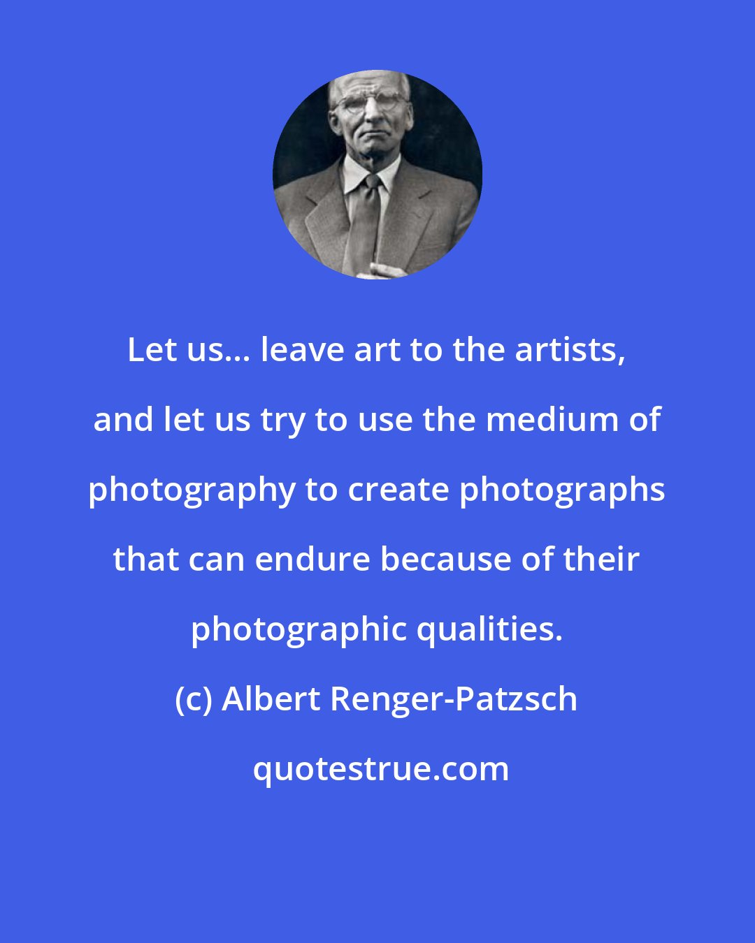 Albert Renger-Patzsch: Let us... leave art to the artists, and let us try to use the medium of photography to create photographs that can endure because of their photographic qualities.