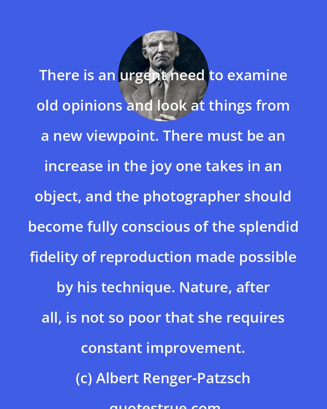 Albert Renger-Patzsch: There is an urgent need to examine old opinions and look at things from a new viewpoint. There must be an increase in the joy one takes in an object, and the photographer should become fully conscious of the splendid fidelity of reproduction made possible by his technique. Nature, after all, is not so poor that she requires constant improvement.