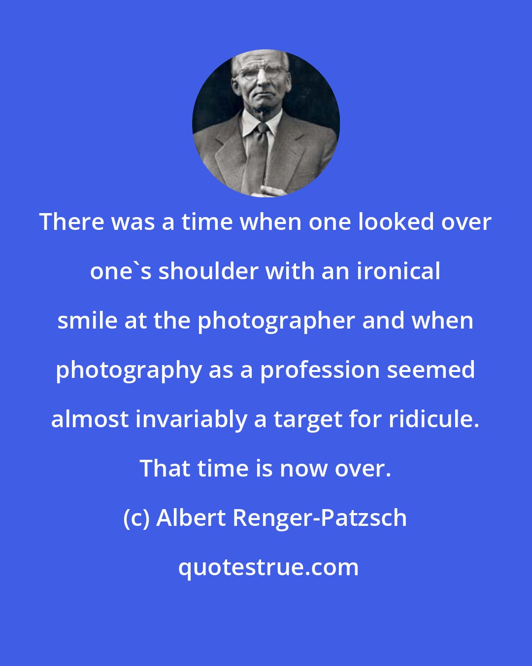 Albert Renger-Patzsch: There was a time when one looked over one's shoulder with an ironical smile at the photographer and when photography as a profession seemed almost invariably a target for ridicule. That time is now over.