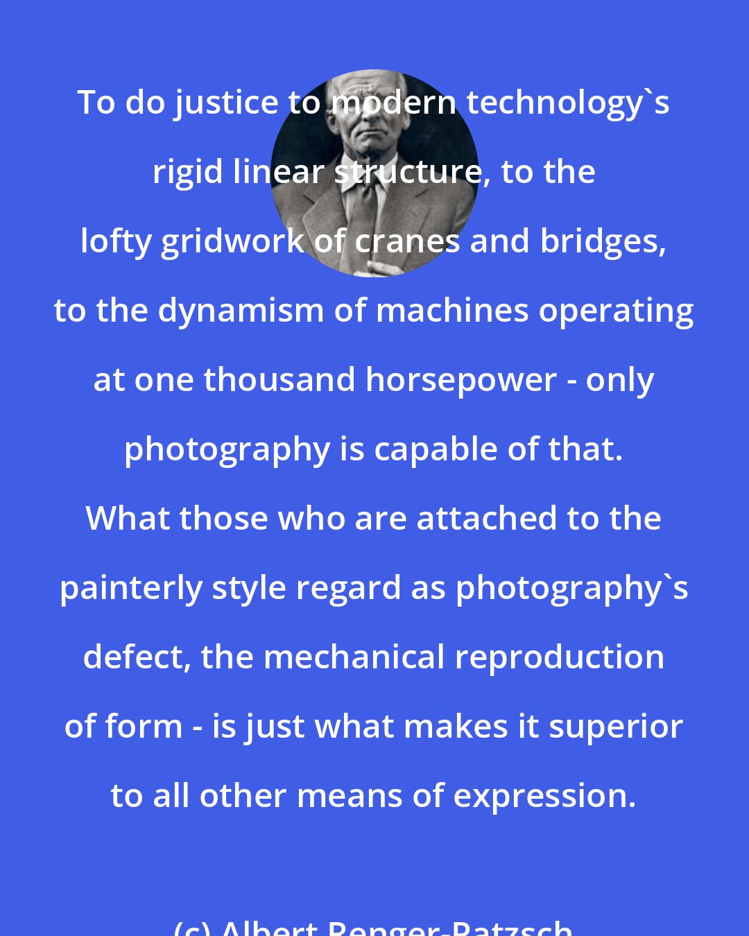 Albert Renger-Patzsch: To do justice to modern technology's rigid linear structure, to the lofty gridwork of cranes and bridges, to the dynamism of machines operating at one thousand horsepower - only photography is capable of that. What those who are attached to the painterly style regard as photography's defect, the mechanical reproduction of form - is just what makes it superior to all other means of expression.