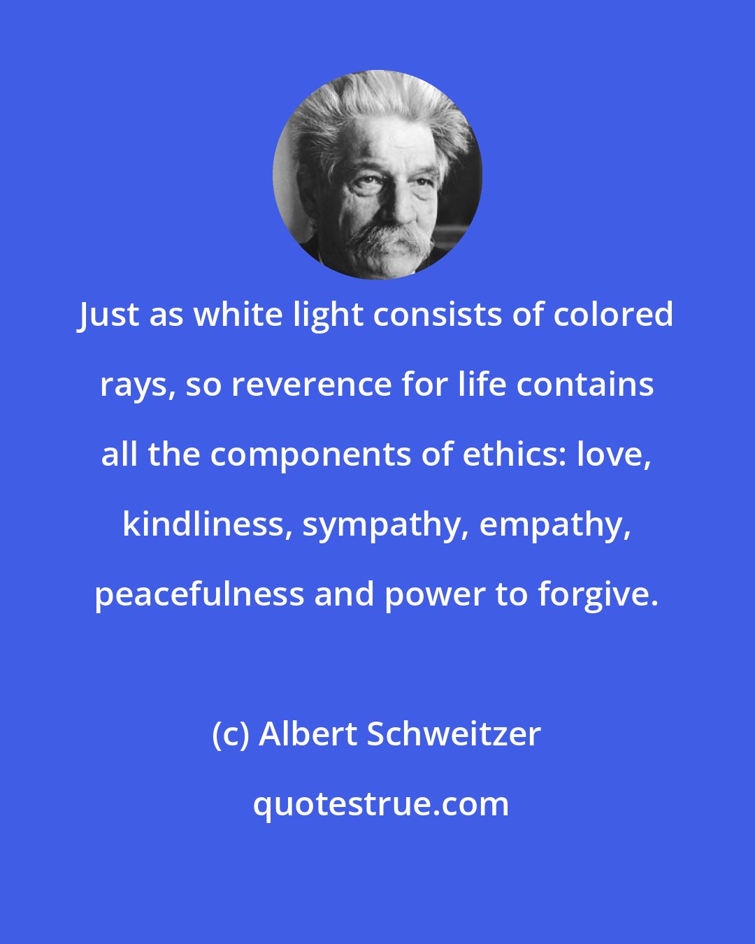 Albert Schweitzer: Just as white light consists of colored rays, so reverence for life contains all the components of ethics: love, kindliness, sympathy, empathy, peacefulness and power to forgive.