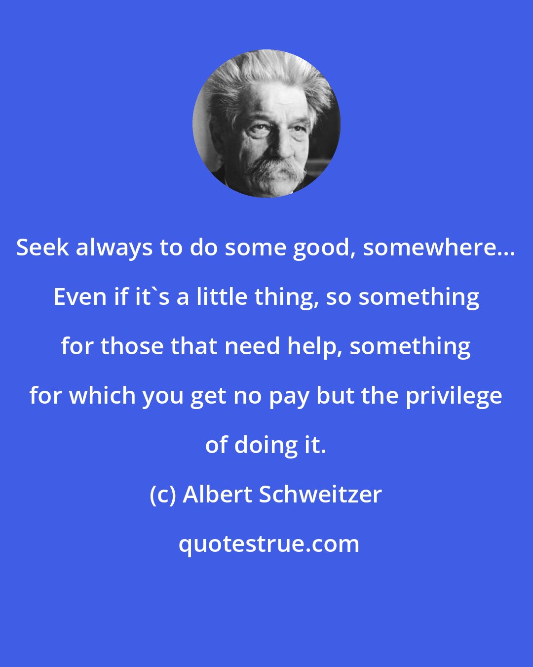 Albert Schweitzer: Seek always to do some good, somewhere... Even if it's a little thing, so something for those that need help, something for which you get no pay but the privilege of doing it.