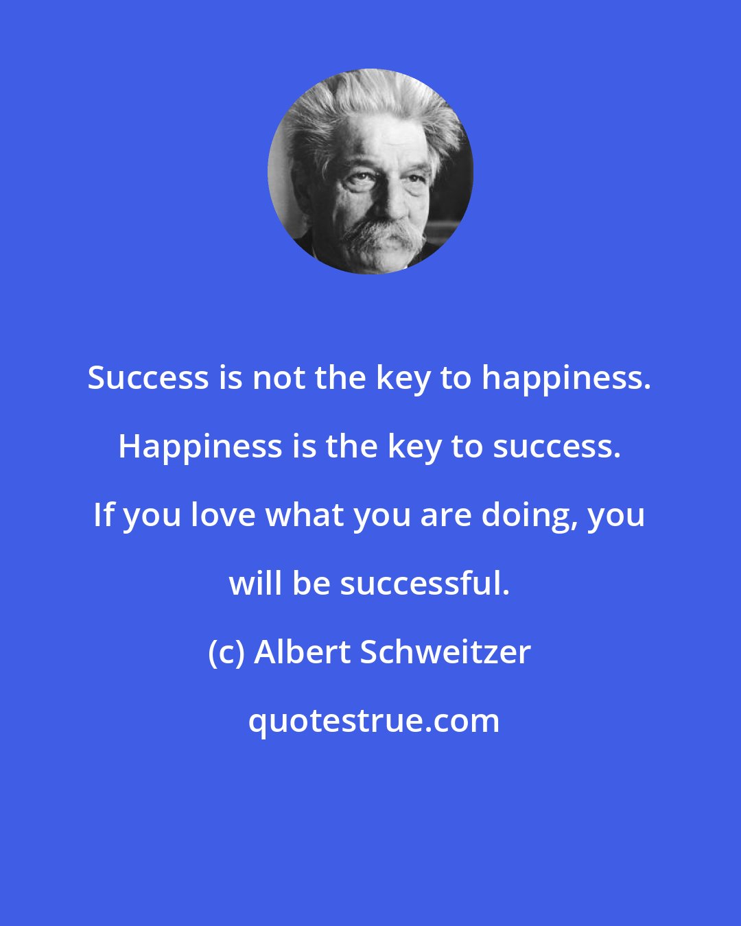 Albert Schweitzer: Success is not the key to happiness. Happiness is the key to success. If you love what you are doing, you will be successful.