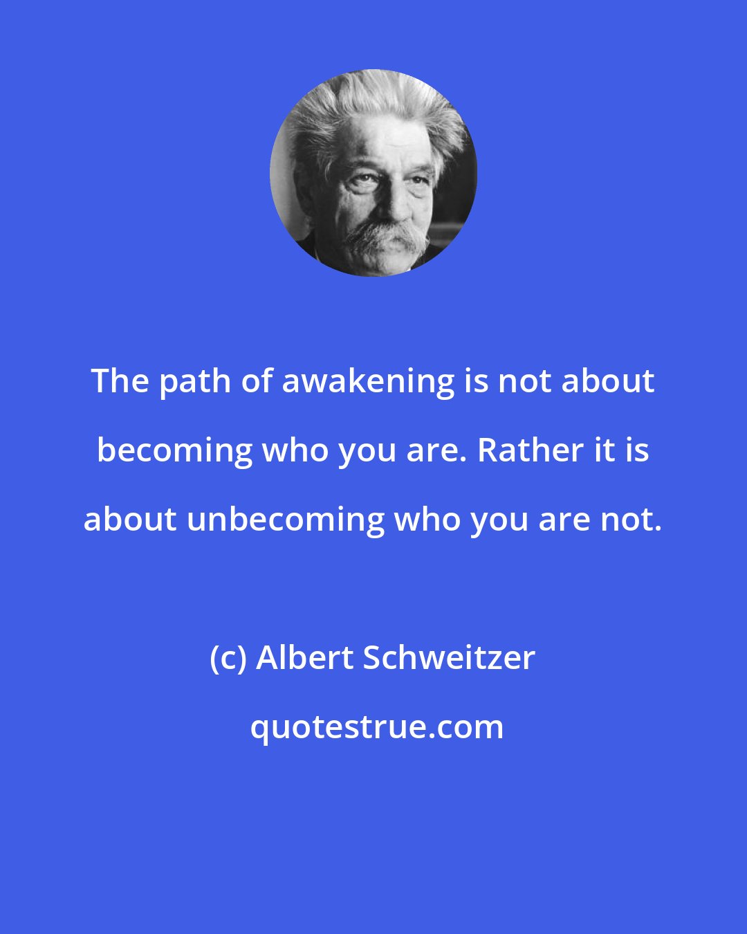 Albert Schweitzer: The path of awakening is not about becoming who you are. Rather it is about unbecoming who you are not.