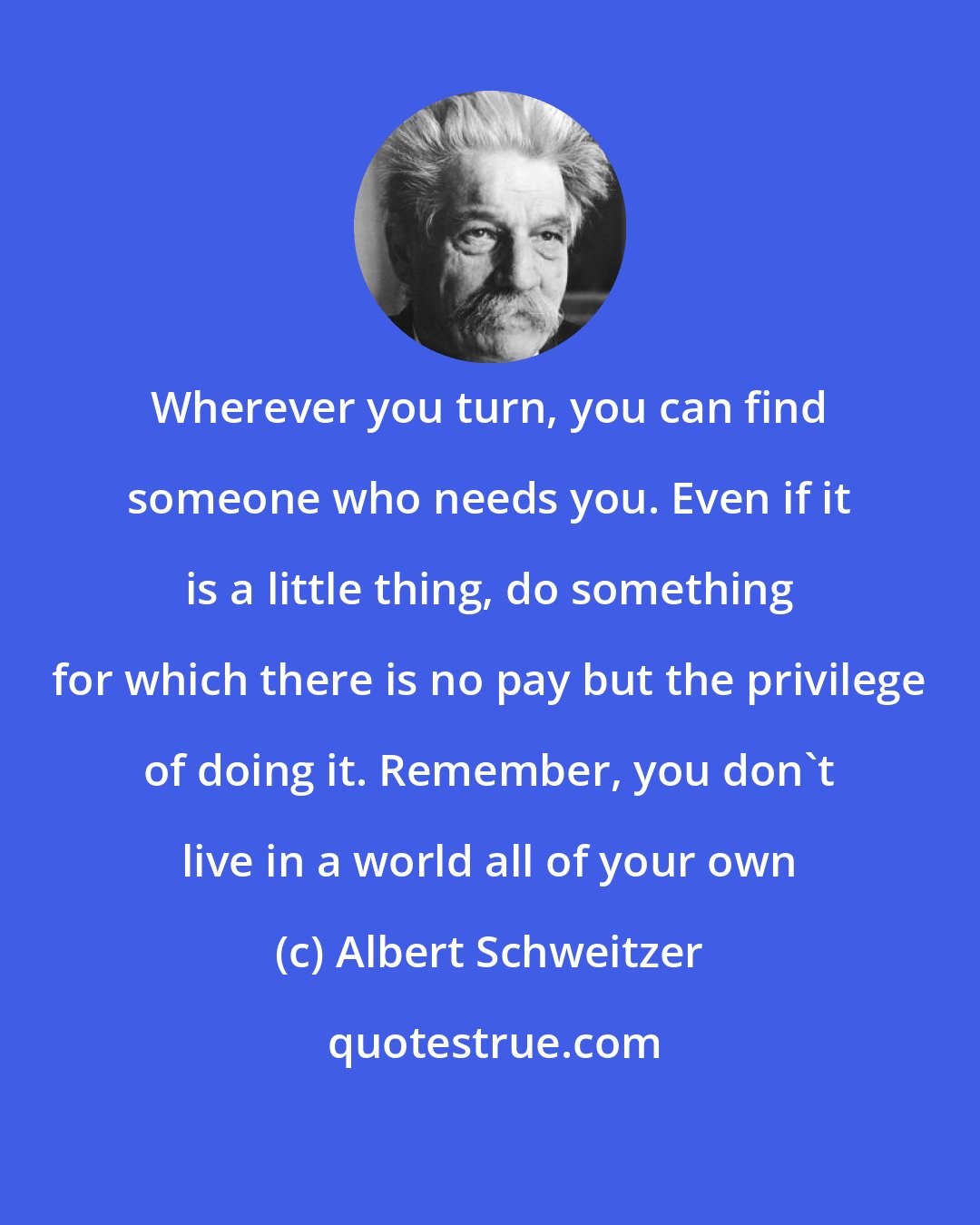 Albert Schweitzer: Wherever you turn, you can find someone who needs you. Even if it is a little thing, do something for which there is no pay but the privilege of doing it. Remember, you don't live in a world all of your own