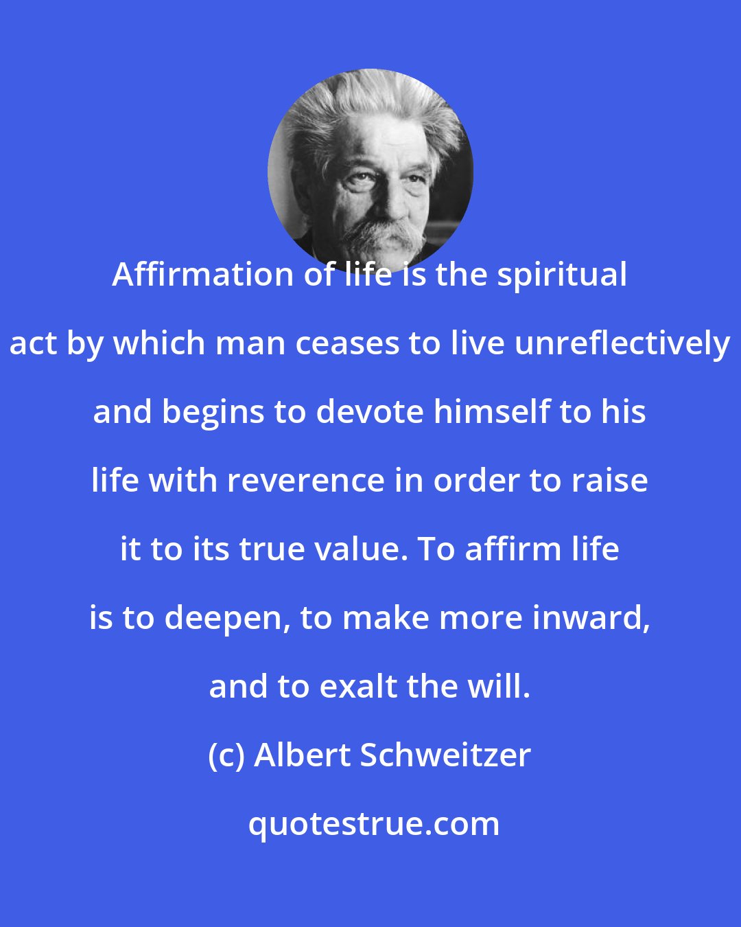 Albert Schweitzer: Affirmation of life is the spiritual act by which man ceases to live unreflectively and begins to devote himself to his life with reverence in order to raise it to its true value. To affirm life is to deepen, to make more inward, and to exalt the will.