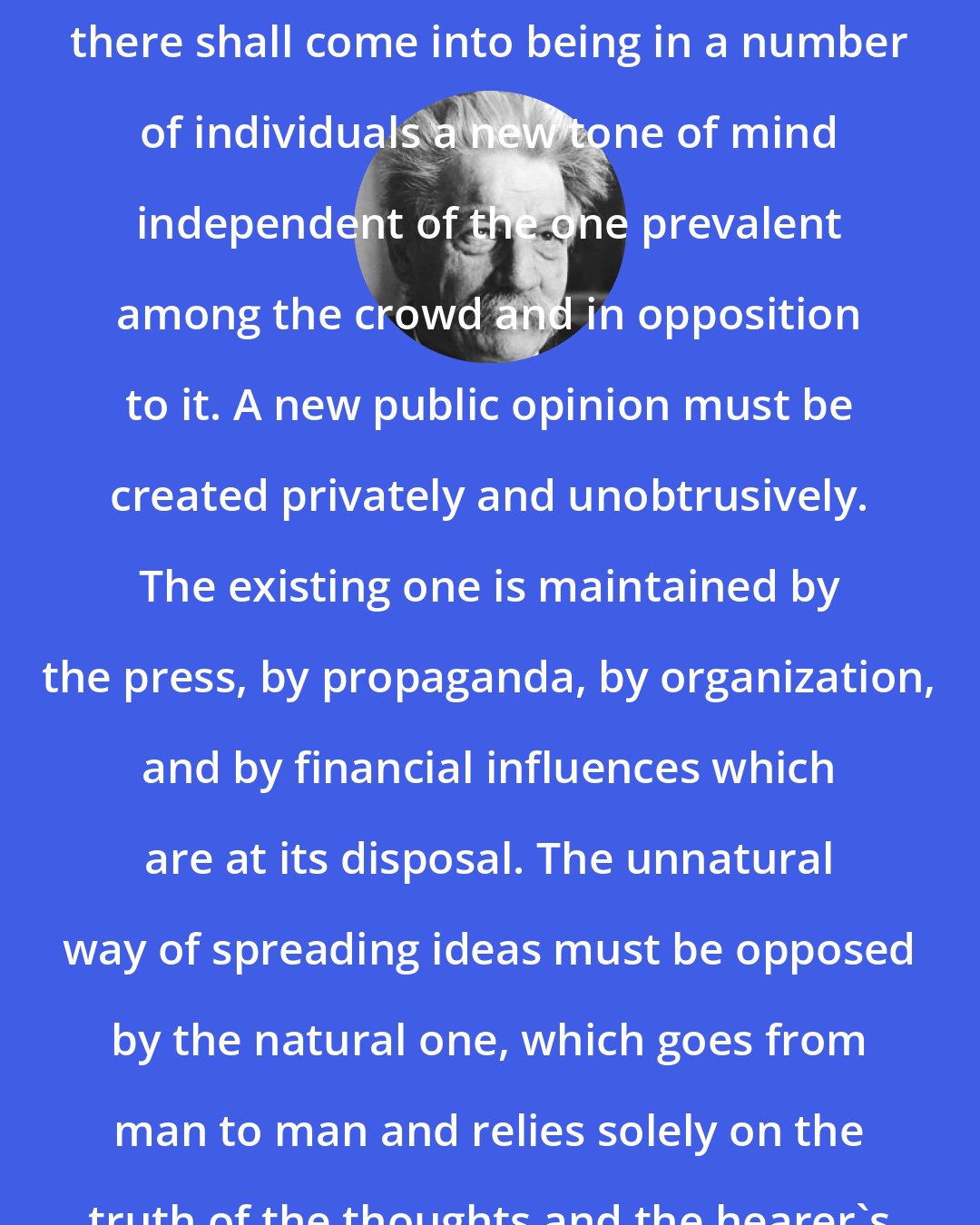 Albert Schweitzer: Civilization can only revive when there shall come into being in a number of individuals a new tone of mind independent of the one prevalent among the crowd and in opposition to it. A new public opinion must be created privately and unobtrusively. The existing one is maintained by the press, by propaganda, by organization, and by financial influences which are at its disposal. The unnatural way of spreading ideas must be opposed by the natural one, which goes from man to man and relies solely on the truth of the thoughts and the hearer's receptiveness of new truth.