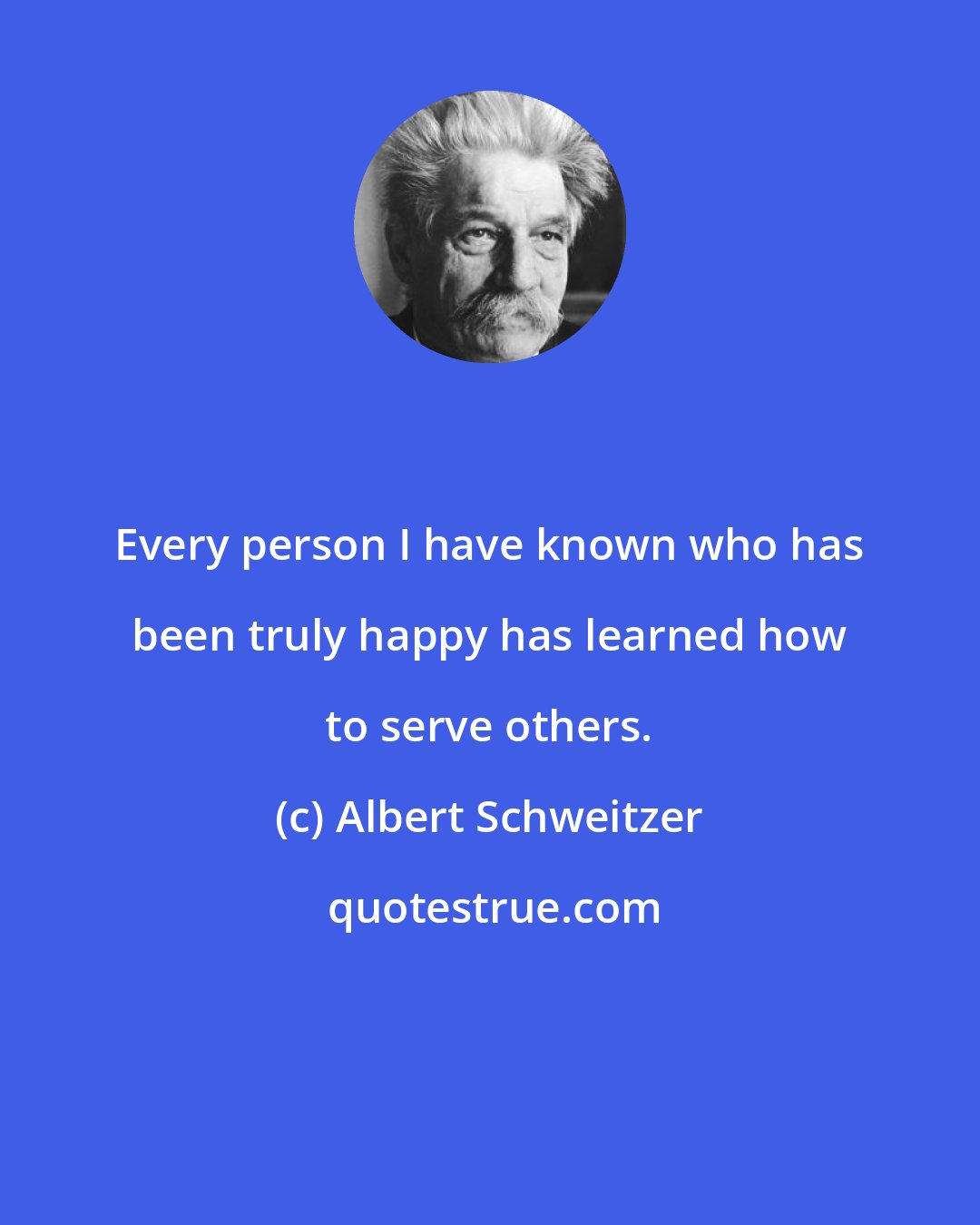 Albert Schweitzer: Every person I have known who has been truly happy has learned how to serve others.