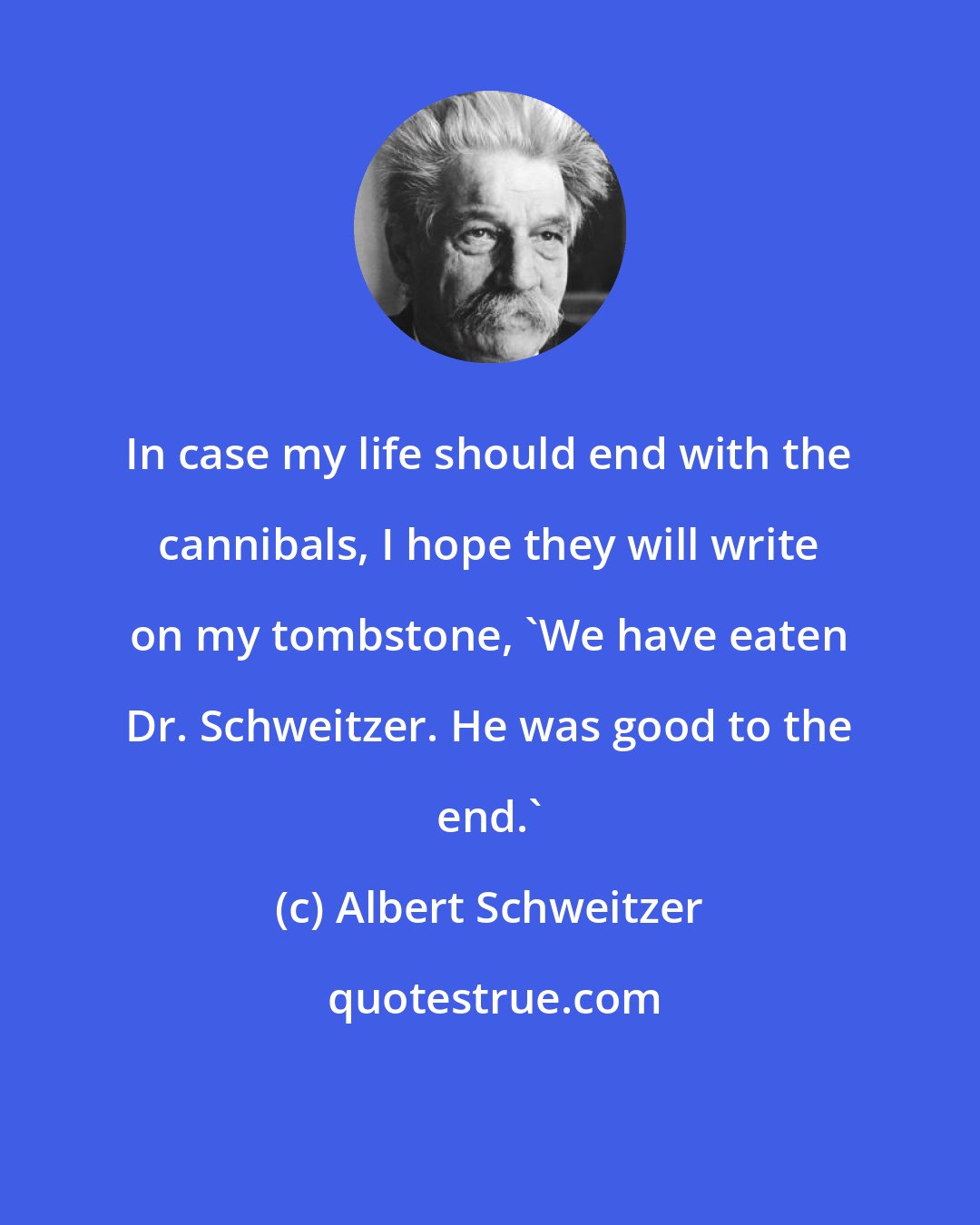 Albert Schweitzer: In case my life should end with the cannibals, I hope they will write on my tombstone, 'We have eaten Dr. Schweitzer. He was good to the end.'