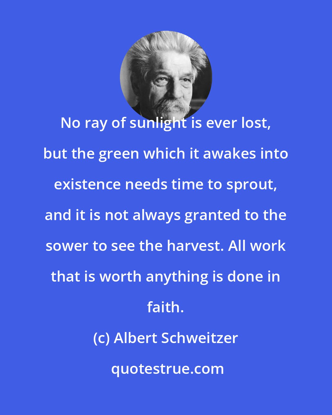 Albert Schweitzer: No ray of sunlight is ever lost, but the green which it awakes into existence needs time to sprout, and it is not always granted to the sower to see the harvest. All work that is worth anything is done in faith.