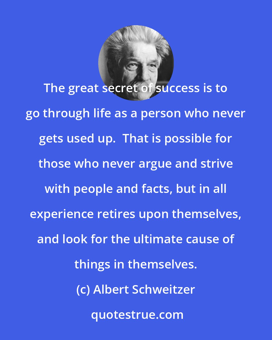 Albert Schweitzer: The great secret of success is to go through life as a person who never gets used up.  That is possible for those who never argue and strive with people and facts, but in all experience retires upon themselves, and look for the ultimate cause of things in themselves.