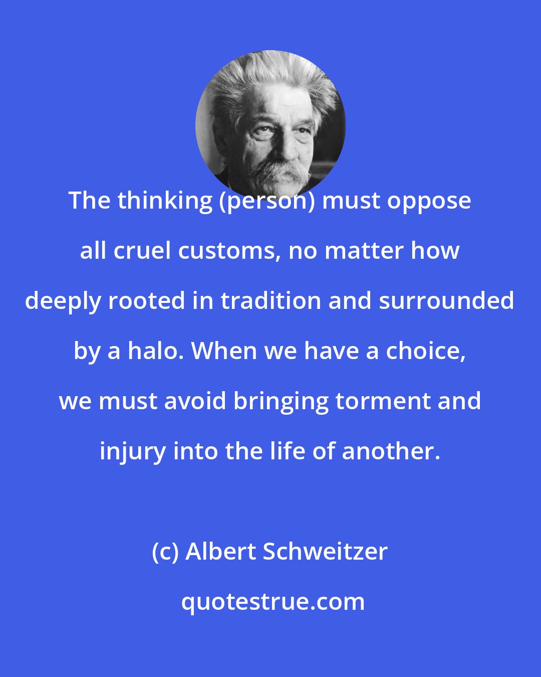 Albert Schweitzer: The thinking (person) must oppose all cruel customs, no matter how deeply rooted in tradition and surrounded by a halo. When we have a choice, we must avoid bringing torment and injury into the life of another.