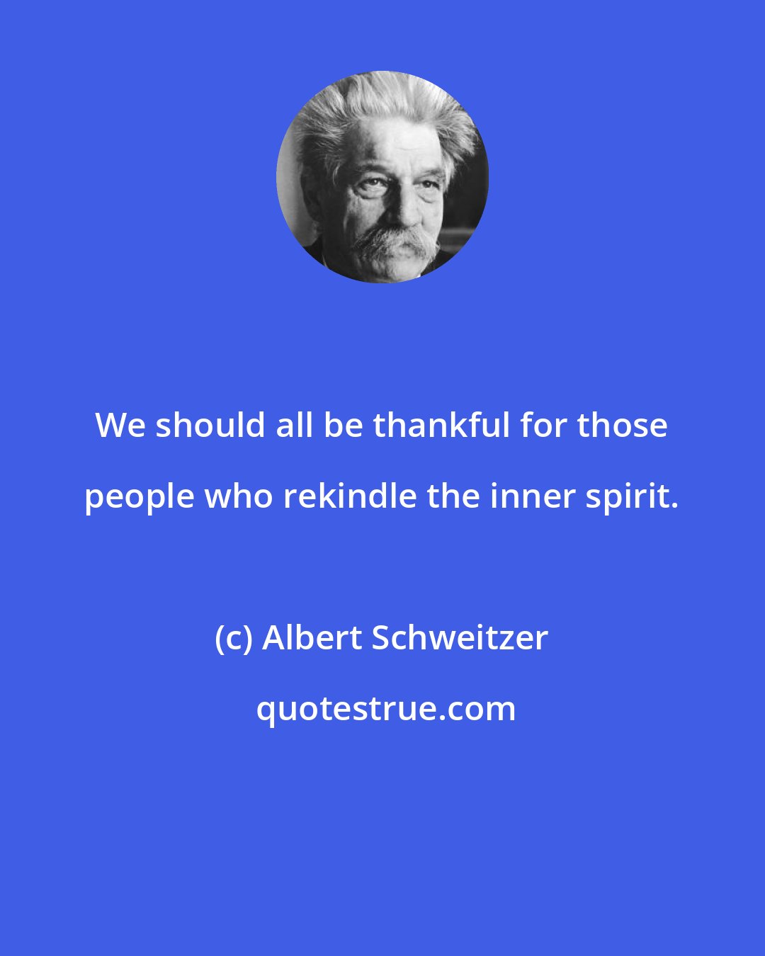 Albert Schweitzer: We should all be thankful for those people who rekindle the inner spirit.