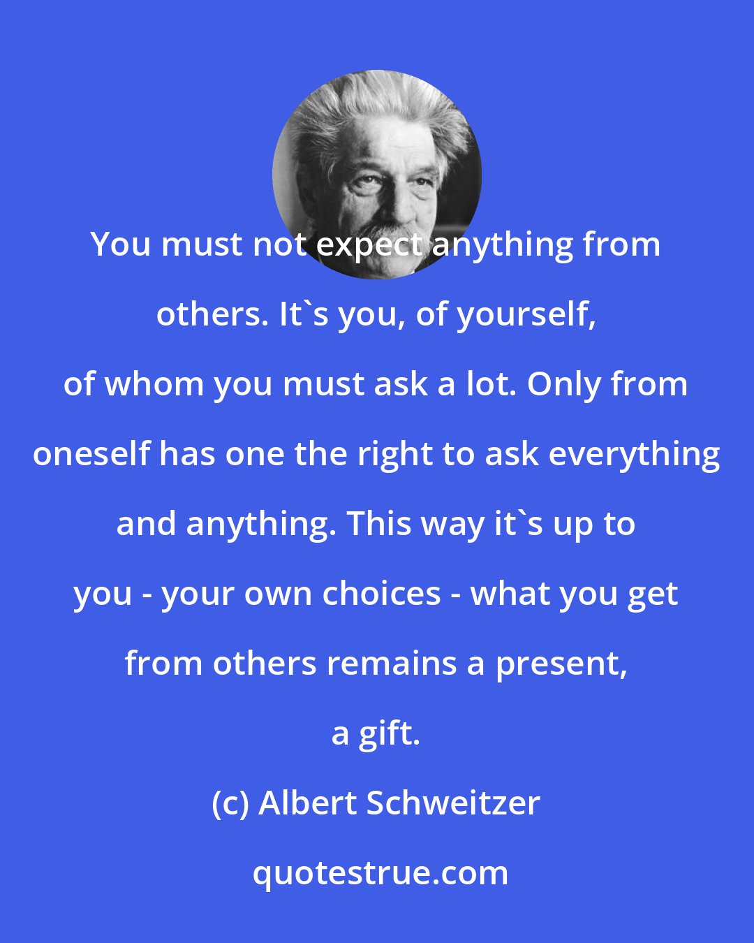 Albert Schweitzer: You must not expect anything from others. It's you, of yourself, of whom you must ask a lot. Only from oneself has one the right to ask everything and anything. This way it's up to you - your own choices - what you get from others remains a present, a gift.