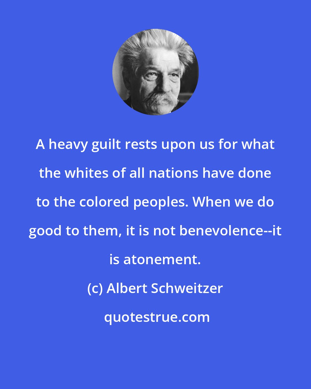 Albert Schweitzer: A heavy guilt rests upon us for what the whites of all nations have done to the colored peoples. When we do good to them, it is not benevolence--it is atonement.