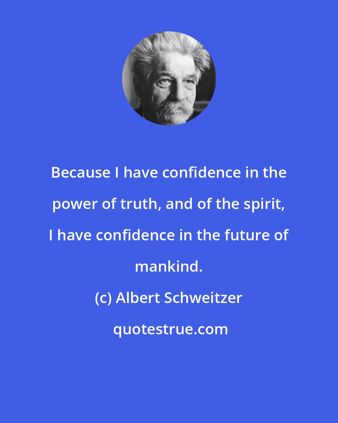 Albert Schweitzer: Because I have confidence in the power of truth, and of the spirit, I have confidence in the future of mankind.