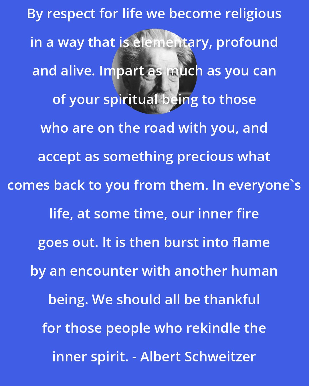 Albert Schweitzer: By respect for life we become religious in a way that is elementary, profound and alive. Impart as much as you can of your spiritual being to those who are on the road with you, and accept as something precious what comes back to you from them. In everyone's life, at some time, our inner fire goes out. It is then burst into flame by an encounter with another human being. We should all be thankful for those people who rekindle the inner spirit. - Albert Schweitzer