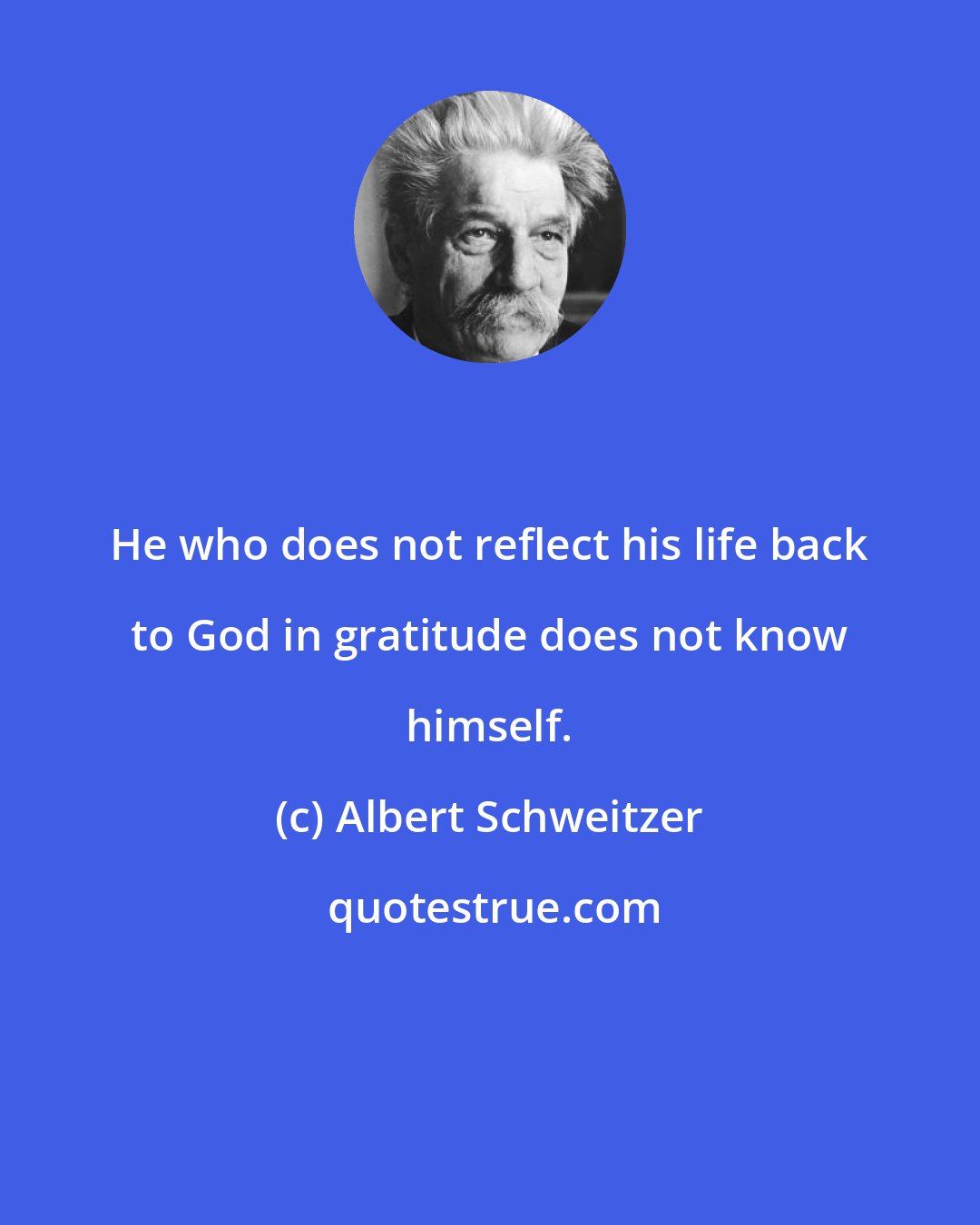 Albert Schweitzer: He who does not reflect his life back to God in gratitude does not know himself.