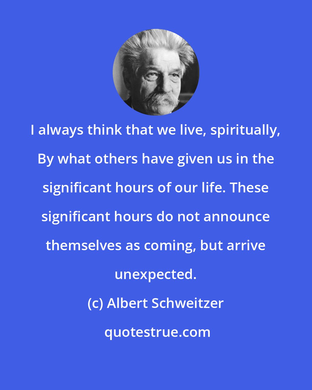 Albert Schweitzer: I always think that we live, spiritually, By what others have given us in the significant hours of our life. These significant hours do not announce themselves as coming, but arrive unexpected.