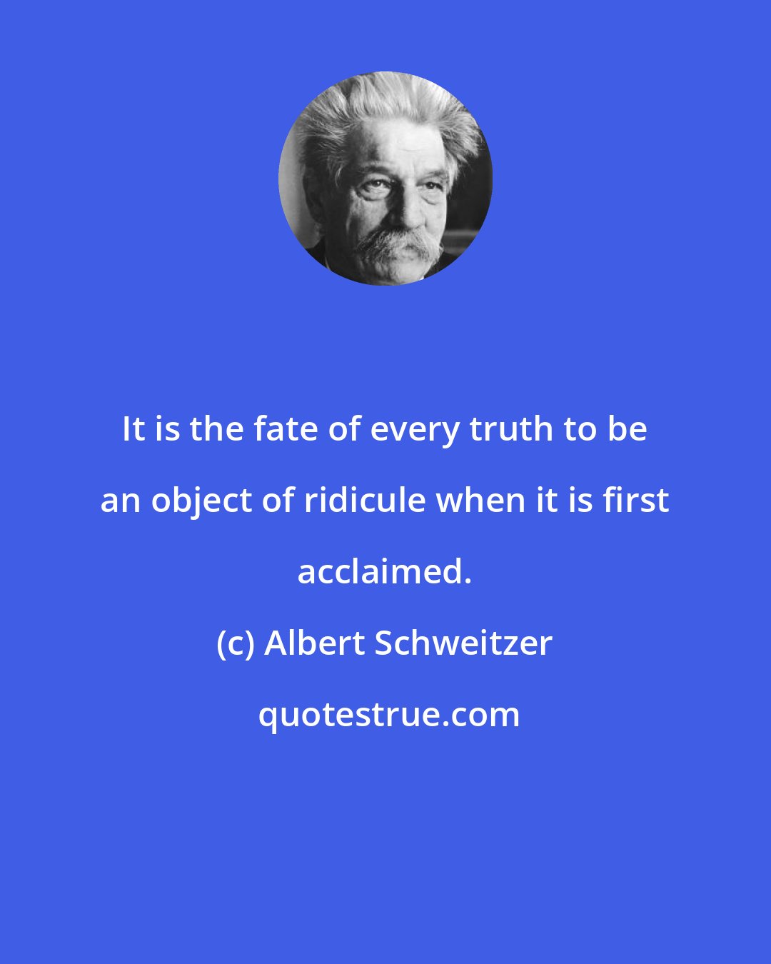 Albert Schweitzer: It is the fate of every truth to be an object of ridicule when it is first acclaimed.