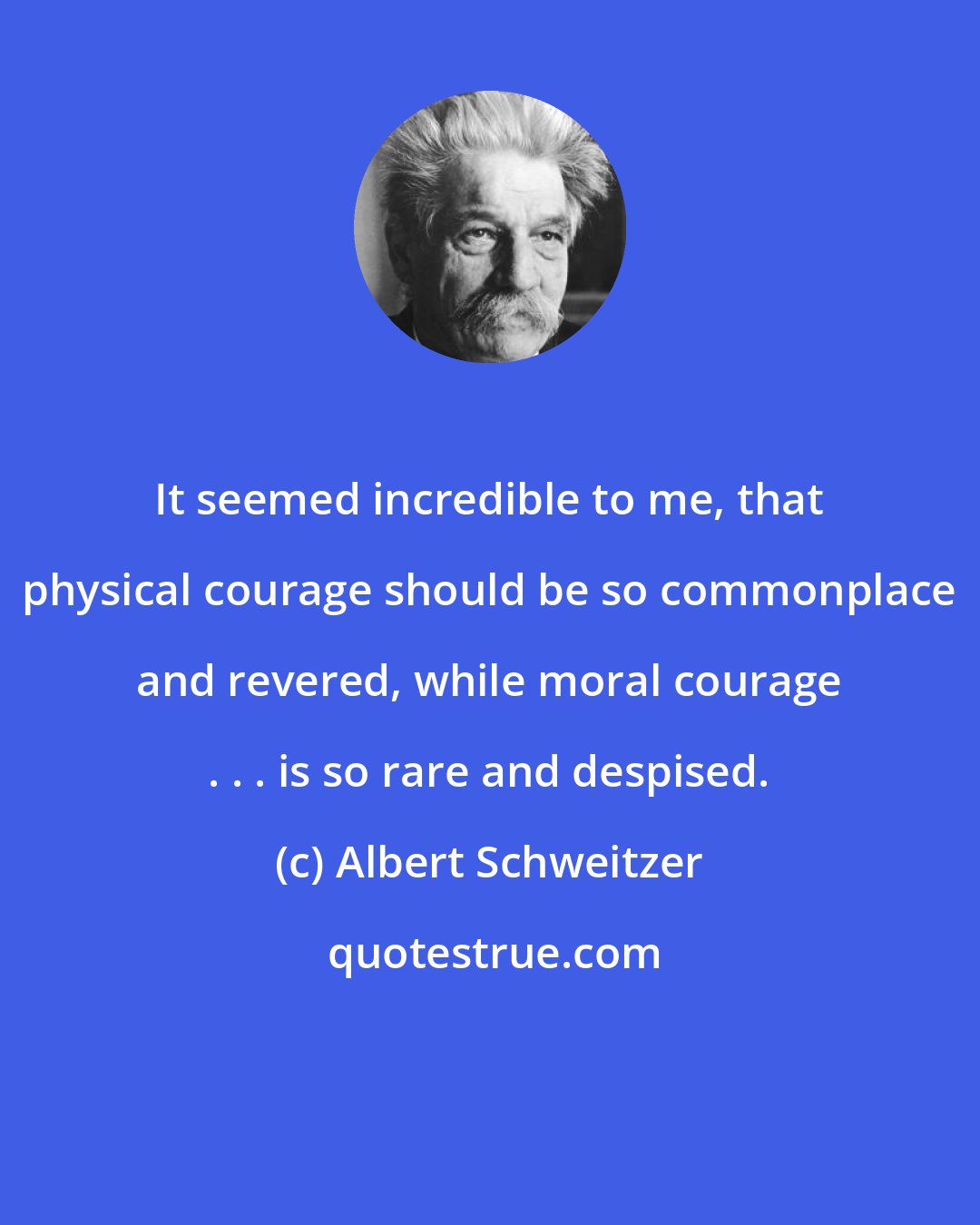 Albert Schweitzer: It seemed incredible to me, that physical courage should be so commonplace and revered, while moral courage . . . is so rare and despised.