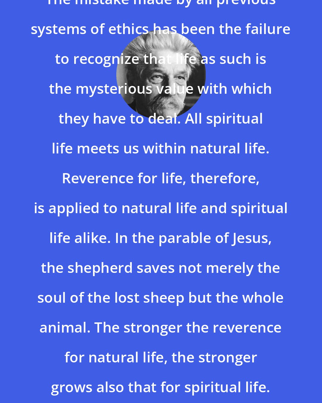 Albert Schweitzer: The mistake made by all previous systems of ethics has been the failure to recognize that life as such is the mysterious value with which they have to deal. All spiritual life meets us within natural life. Reverence for life, therefore, is applied to natural life and spiritual life alike. In the parable of Jesus, the shepherd saves not merely the soul of the lost sheep but the whole animal. The stronger the reverence for natural life, the stronger grows also that for spiritual life.