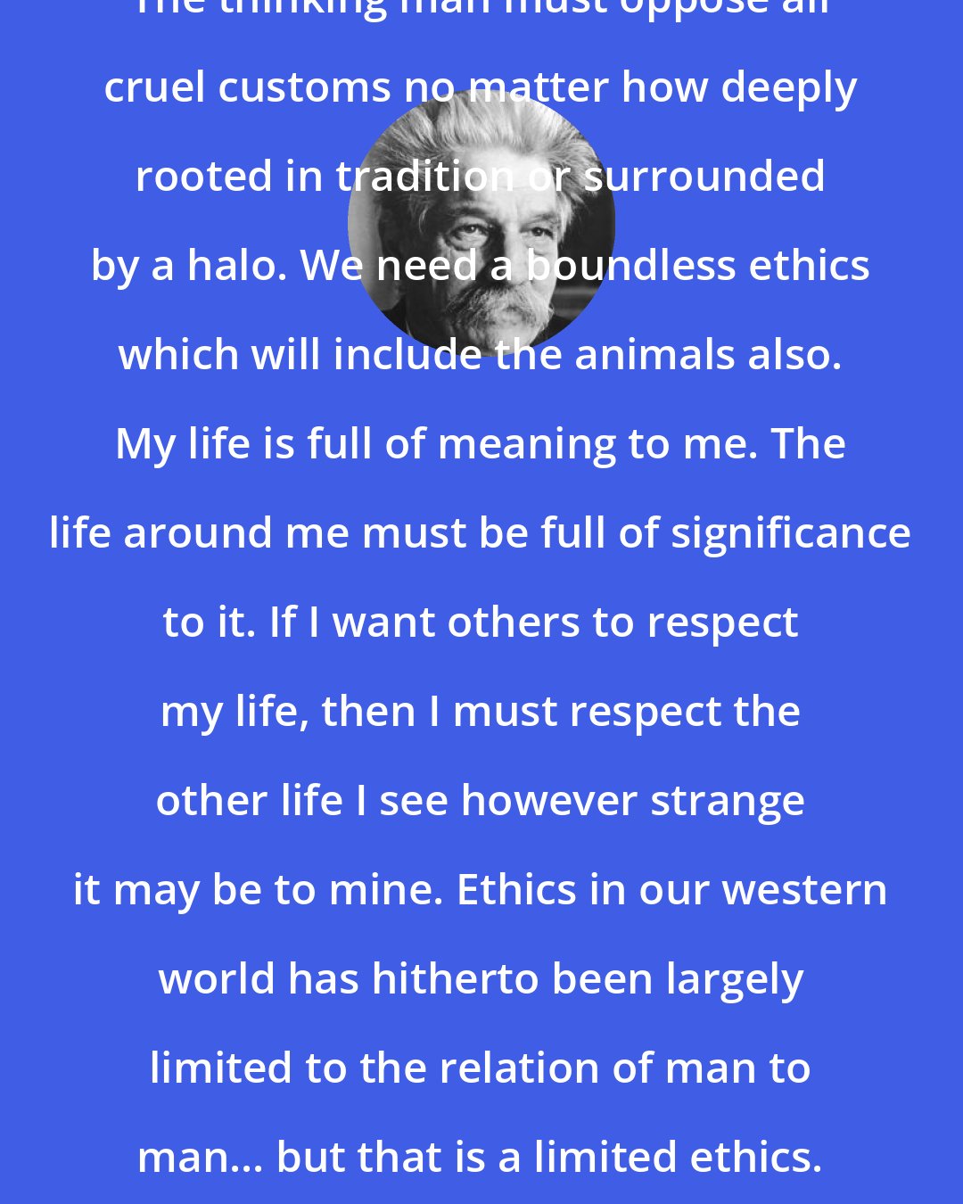 Albert Schweitzer: The thinking man must oppose all cruel customs no matter how deeply rooted in tradition or surrounded by a halo. We need a boundless ethics which will include the animals also. My life is full of meaning to me. The life around me must be full of significance to it. If I want others to respect my life, then I must respect the other life I see however strange it may be to mine. Ethics in our western world has hitherto been largely limited to the relation of man to man... but that is a limited ethics.