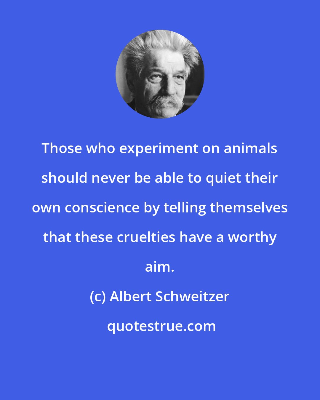 Albert Schweitzer: Those who experiment on animals should never be able to quiet their own conscience by telling themselves that these cruelties have a worthy aim.